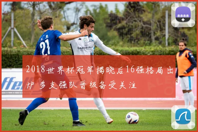 2018世界杯冠军揭晓后16强格局出炉 多支强队晋级备受关注