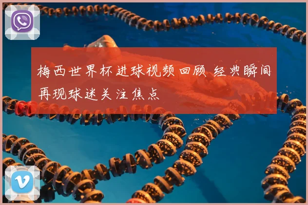 梅西世界杯进球视频回顾 经典瞬间再现球迷关注焦点