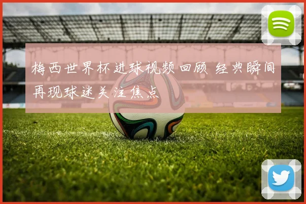 梅西世界杯进球视频回顾 经典瞬间再现球迷关注焦点