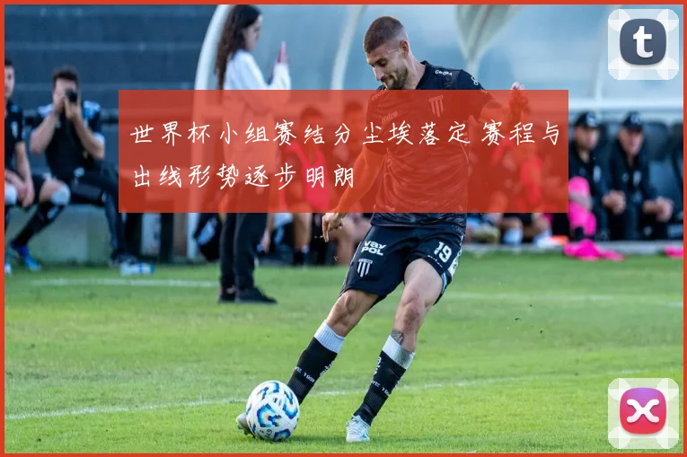 世界杯小组赛结分尘埃落定 赛程与出线形势逐步明朗