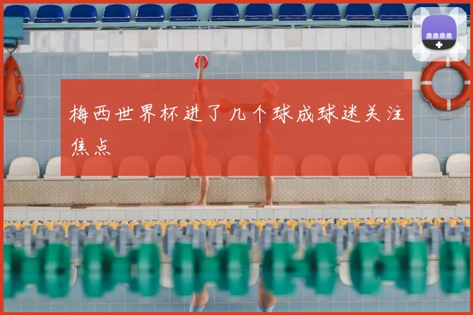 梅西世界杯进了几个球成球迷关注焦点