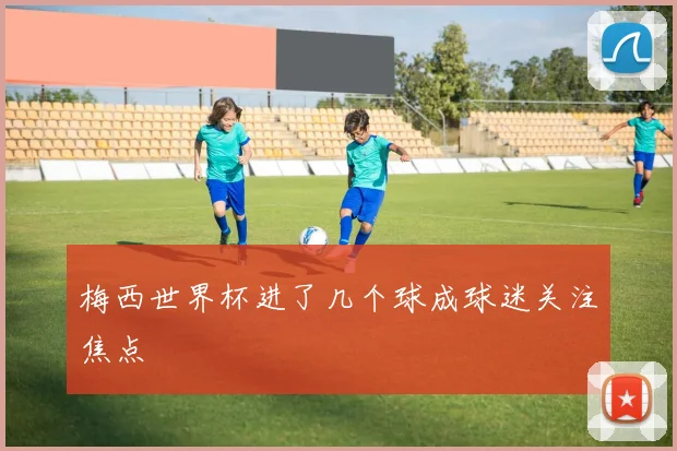 梅西世界杯进了几个球成球迷关注焦点